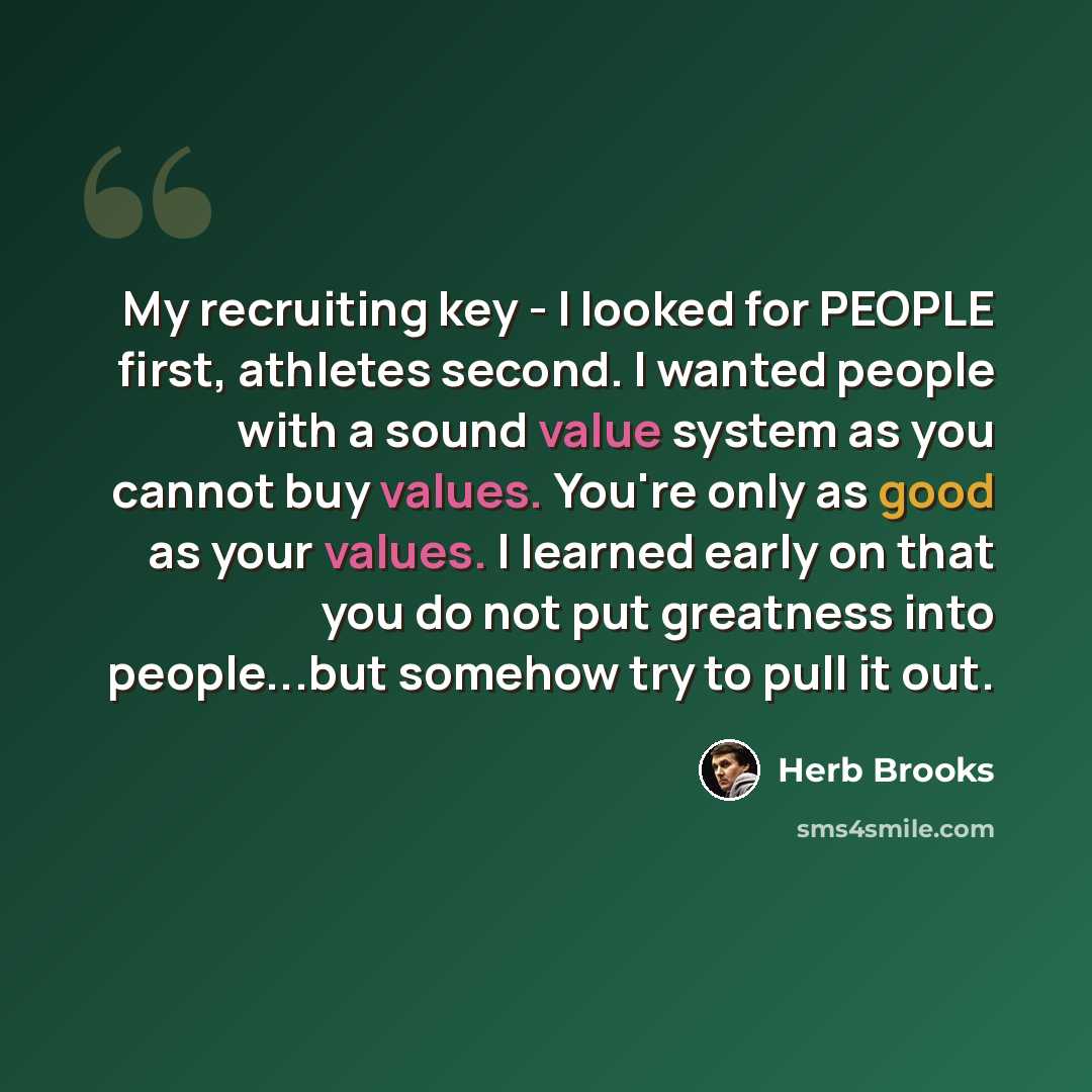 “My recruiting key - I looked for PEOPLE first, athletes second. I wanted people with a sound value system as you cannot buy values. You're only as good as your values. I learned early on that you do not put greatness into people...but somehow try to pull it out.” quote by Herb Brooks
