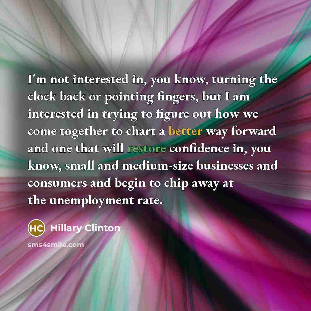 “I'm not interested in, you know, turning the clock back or pointing fingers, but I am interested in trying to figure out how we come together to chart a better way forward and one that will restore confidence in, you know, small and medium-size businesses and consumers and begin to chip away at…” quote by Hillary Clinton