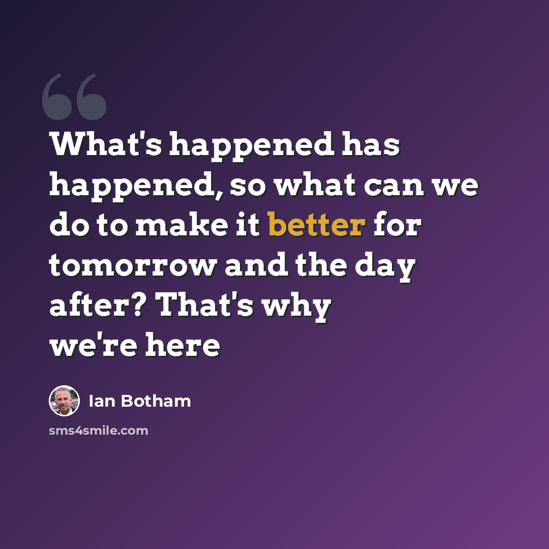 “What's happened has happened, so what can we do to make it better for tomorrow and the day after? That's why we're here” quote by Ian Botham