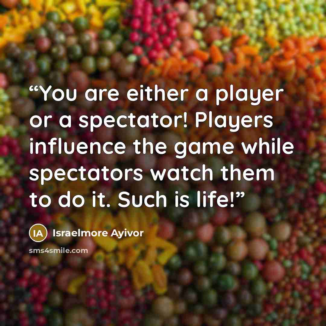 “You are either a player or a spectator! Players influence the game while spectators watch them to do it. Such is life!” quote by Israelmore Ayivor