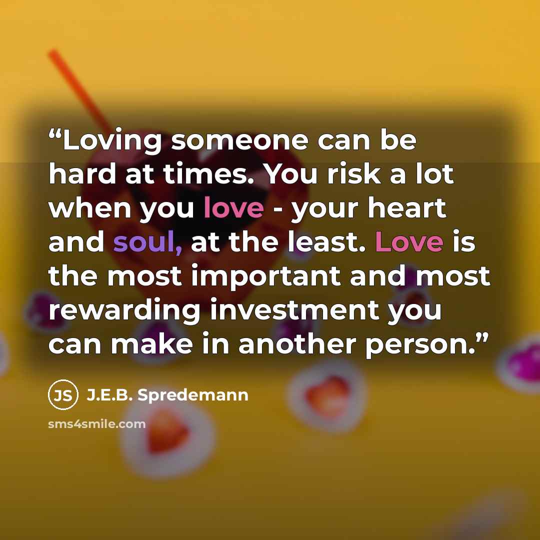 “Loving someone can be hard at times. You risk a lot when you love - your heart and soul, at the least. Love is the most important and most rewarding investment you can make in another person.” quote by J.E.B. Spredemann