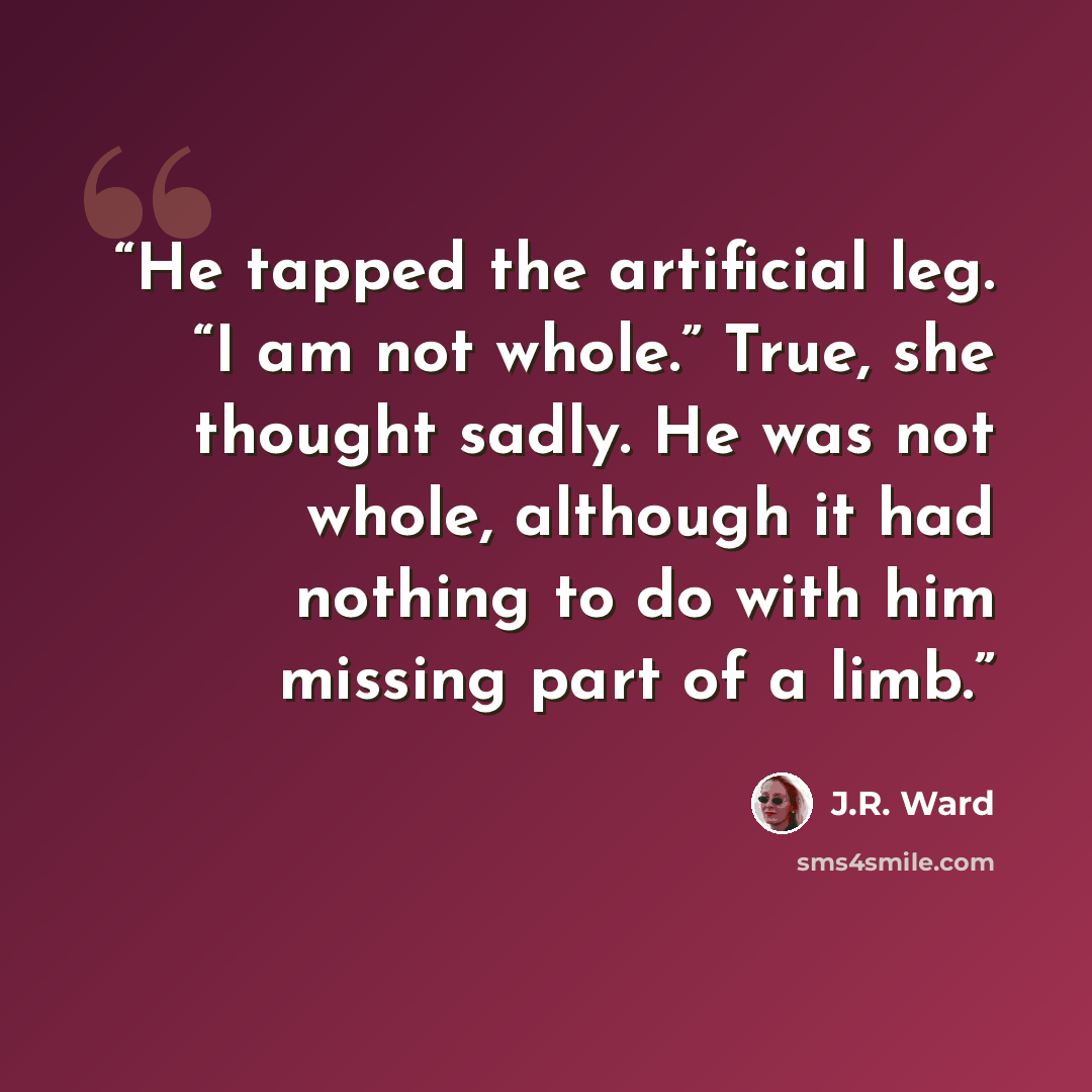 “He tapped the artificial leg. “I am not whole.” True, she thought sadly. He was not whole, although it had nothing to do with him missing part of a limb.” quote by J.R. Ward