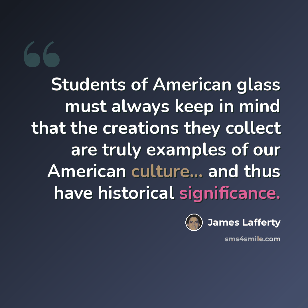 “Students of American glass must always keep in mind that the creations they collect are truly examples of our American culture... and thus have historical significance.” quote by James Lafferty