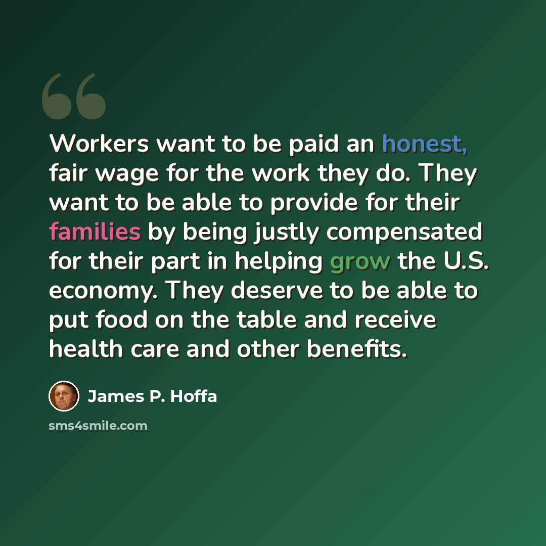 “Workers want to be paid an honest, fair wage for the work they do. They want to be able to provide for their families by being justly compensated for their part in helping grow the U.S. economy. They deserve to be able to put food on the table and receive health care and other benefits.” quote by James P. Hoffa