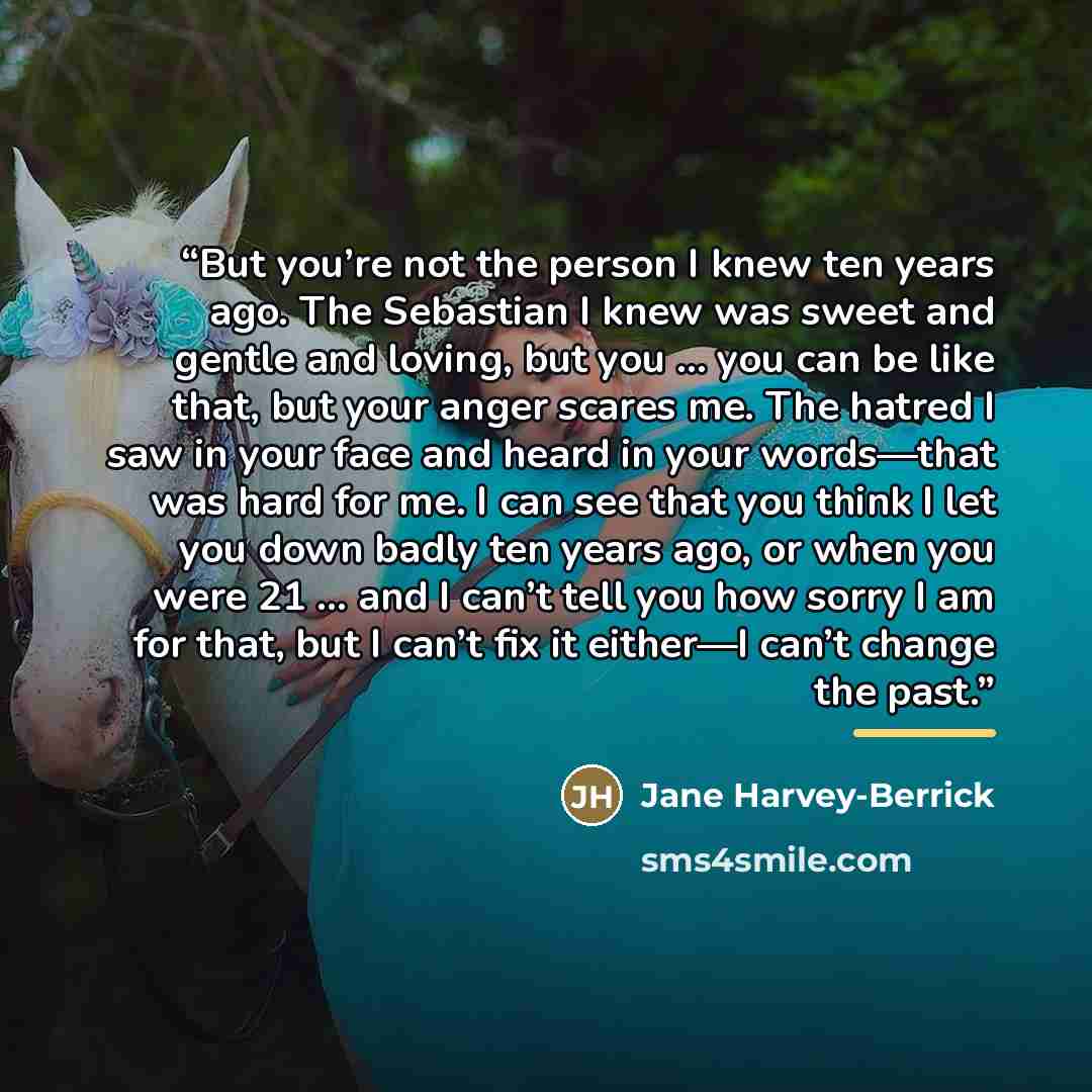 “But you’re not the person I knew ten years ago. The Sebastian I knew was sweet and gentle and loving, but you … you can be like that, but your anger scares me. The hatred I saw in your face and heard in your words—that was hard for me. I can see that you think I let you down badly ten years ago…” quote by Jane Harvey-Berrick
