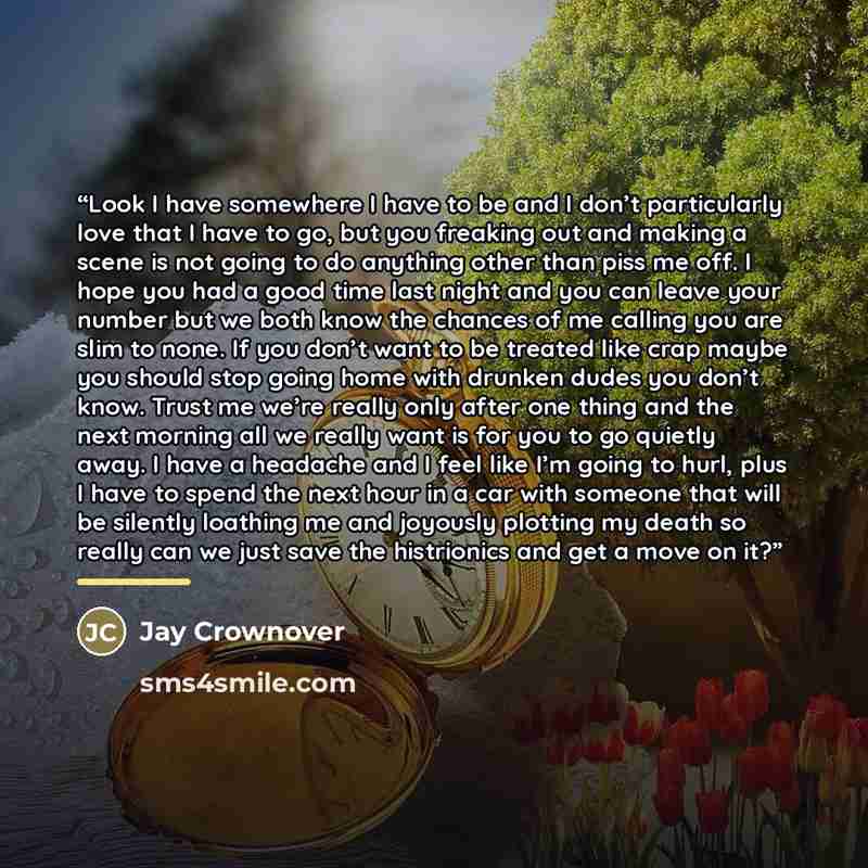 “Look I have somewhere I have to be and I don’t particularly love that I have to go, but you freaking out and making a scene is not going to do anything other than piss me off. I hope you had a good time last night and you can leave your number but we both know the chances of me calling you are…” quote by Jay Crownover
