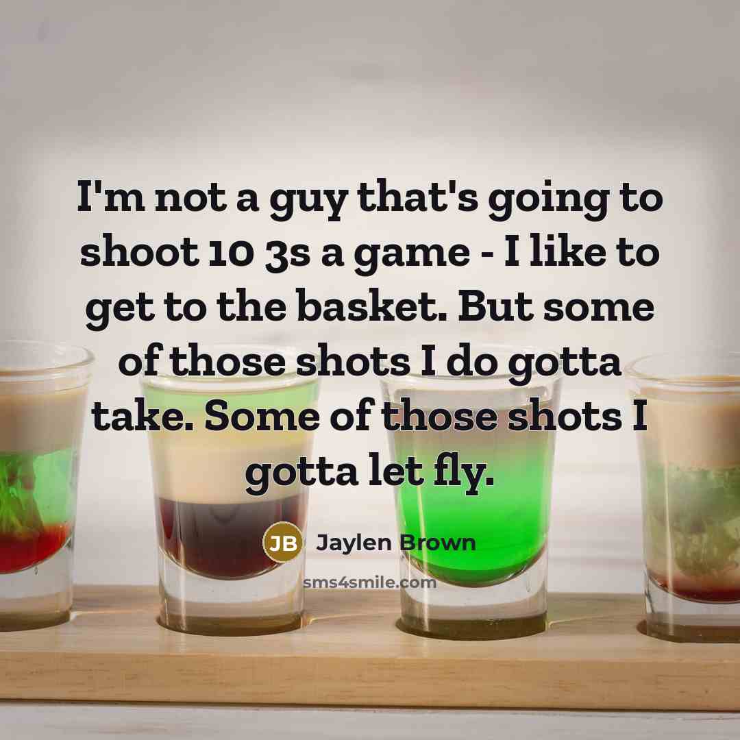 “I'm not a guy that's going to shoot 10 3s a game - I like to get to the basket. But some of those shots I do gotta take. Some of those shots I gotta let fly.” quote by Jaylen Brown
