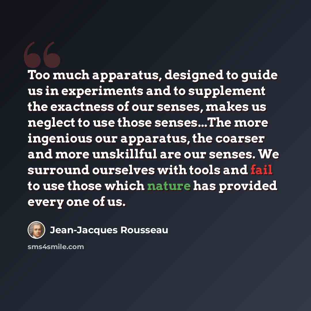 “Too much apparatus, designed to guide us in experiments and to supplement the exactness of our senses, makes us neglect to use those senses...The more ingenious our apparatus, the coarser and more unskillful are our senses. We surround ourselves with tools and fail to use those which nature has…” quote by Jean-Jacques Rousseau