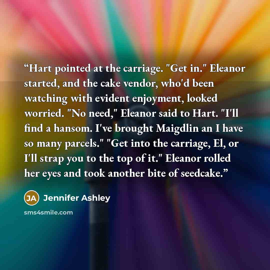 “Hart pointed at the carriage. "Get in." Eleanor started, and the cake vendor, who'd been watching with evident enjoyment, looked worried. "No need," Eleanor said to Hart. "I'll find a hansom. I've brought Maigdlin an I have so many parcels." "Get into the carriage, El, or I'll strap you to the top…” quote by Jennifer Ashley