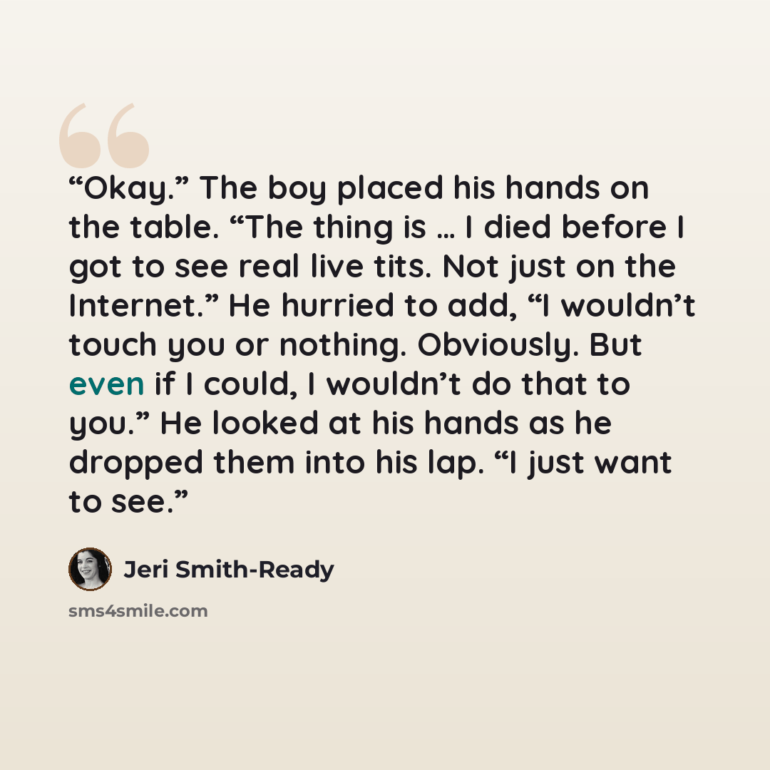 “Okay.” The boy placed his hands on the table. “The thing is … I died before I got to see real live tits. Not just on the Internet.” He hurried to add, “I wouldn’t touch you or nothing. Obviously. But even if I could, I wouldn’t do that to you.” He looked at his hands as he dropped them into his…” quote by Jeri Smith-Ready