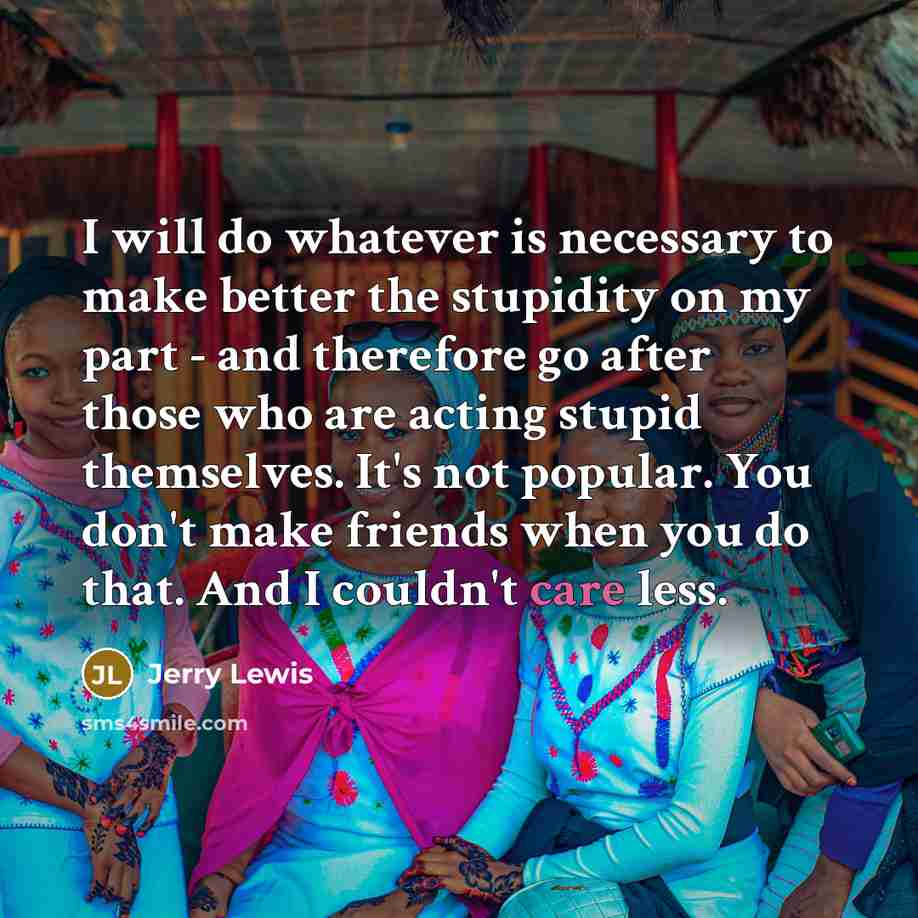 “I will do whatever is necessary to make better the stupidity on my part - and therefore go after those who are acting stupid themselves. It's not popular. You don't make friends when you do that. And I couldn't care less.” quote by Jerry Lewis