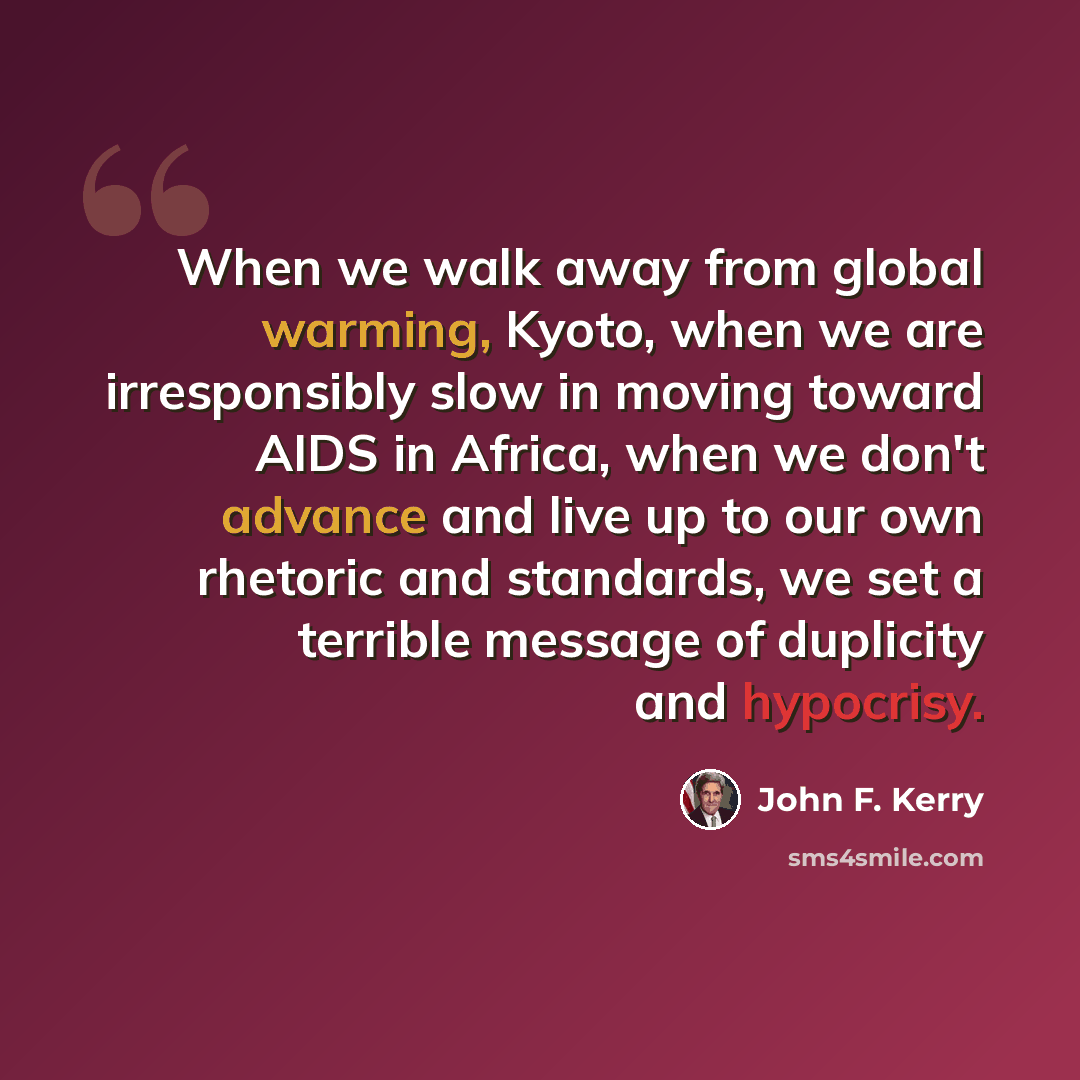 “When we walk away from global warming, Kyoto, when we are irresponsibly slow in moving toward AIDS in Africa, when we don't advance and live up to our own rhetoric and standards, we set a terrible message of duplicity and hypocrisy.” quote by John F. Kerry