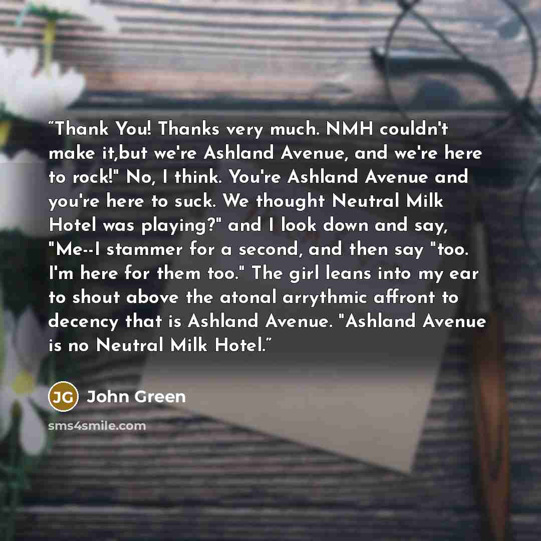 “Thank You! Thanks very much. NMH couldn't make it,but we're Ashland Avenue, and we're here to rock!" No, I think. You're Ashland Avenue and you're here to suck. We thought Neutral Milk Hotel was playing?" and I look down and say, "Me--I stammer for a second, and then say "too. I'm here for them…” quote by John Green
