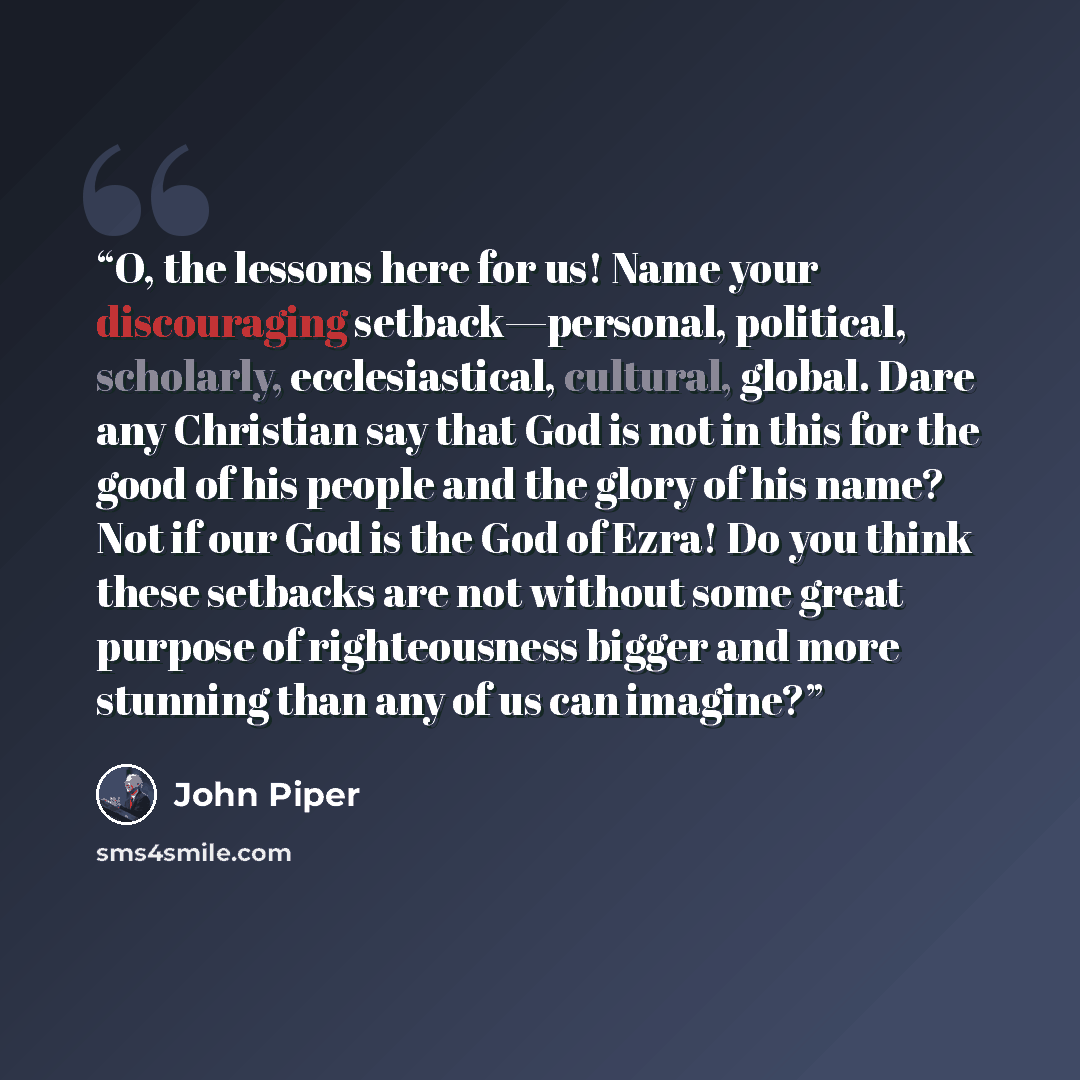 “O, the lessons here for us! Name your discouraging setback—personal, political, scholarly, ecclesiastical, cultural, global. Dare any Christian say that God is not in this for the good of his people and the glory of his name? Not if our God is the God of Ezra! Do you think these setbacks are not…” quote by John Piper