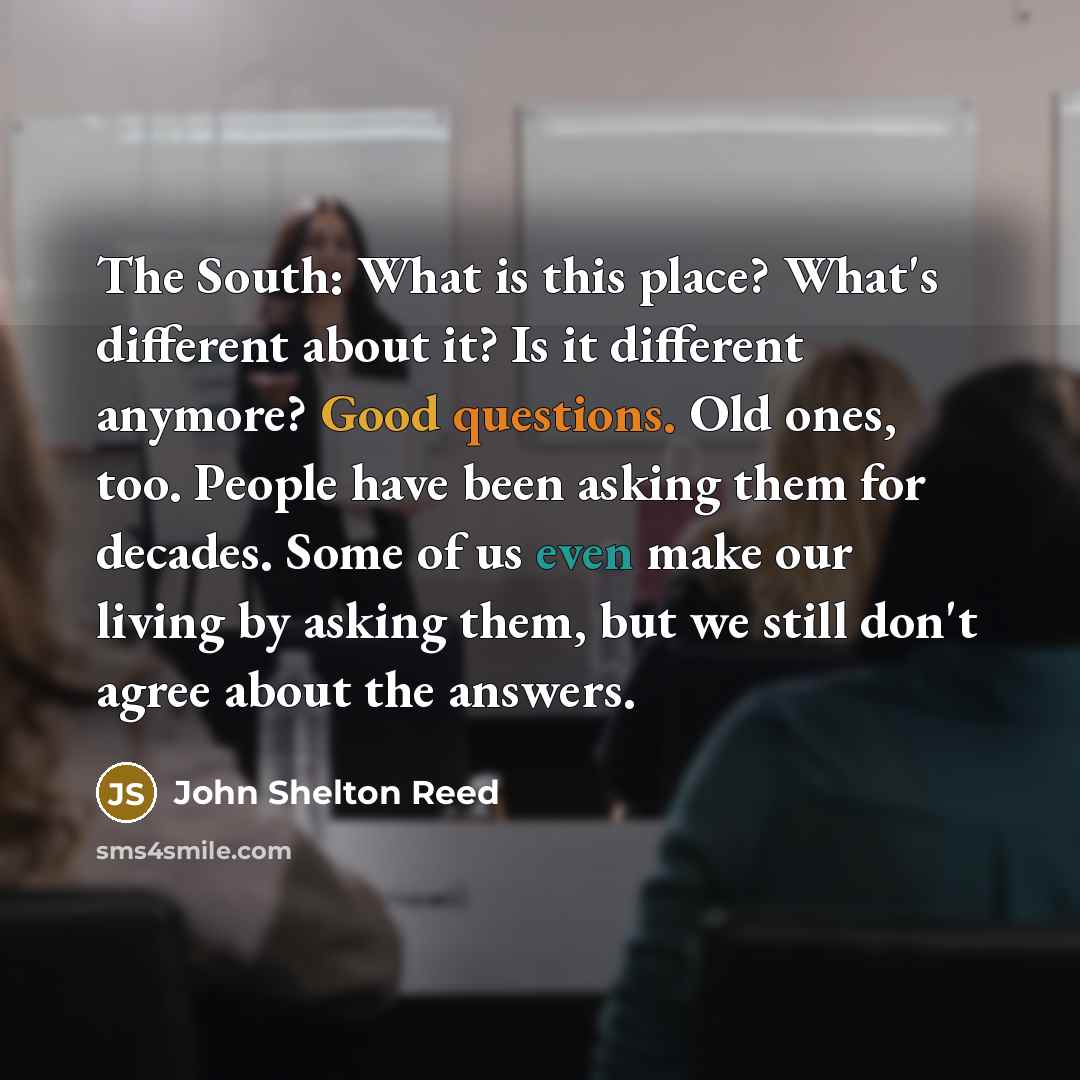 “The South: What is this place? What's different about it? Is it different anymore? Good questions. Old ones, too. People have been asking them for decades. Some of us even make our living by asking them, but we still don't agree about the answers.” quote by John Shelton Reed