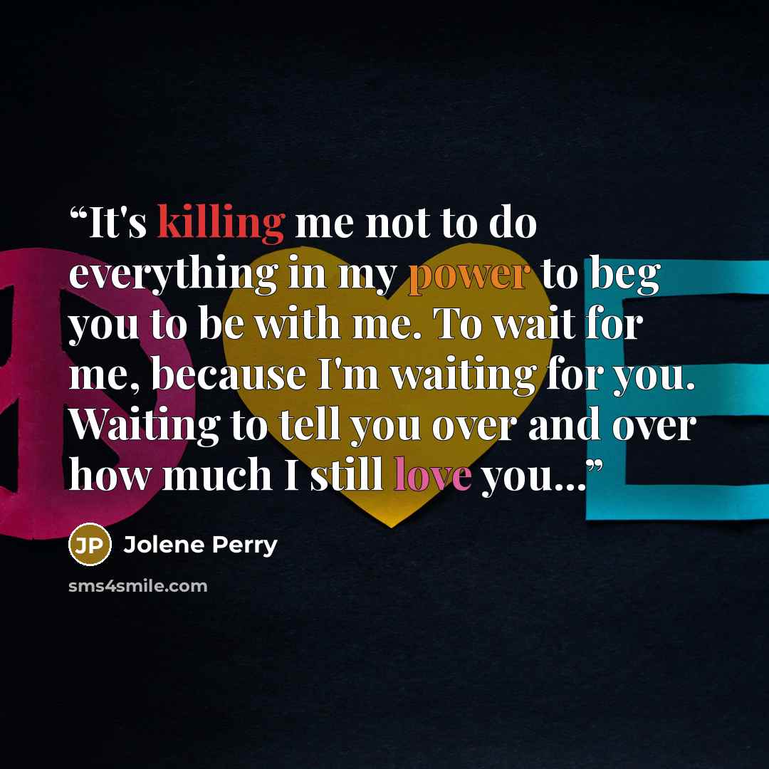 “It's killing me not to do everything in my power to beg you to be with me. To wait for me, because I'm waiting for you. Waiting to tell you over and over how much I still love you...” quote by Jolene Perry