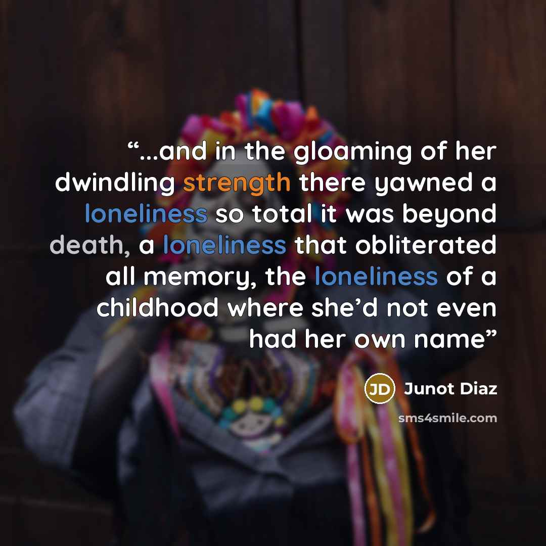 “...and in the gloaming of her dwindling strength there yawned a loneliness so total it was beyond death, a loneliness that obliterated all memory, the loneliness of a childhood where she’d not even had her own name” quote by Junot Díaz
