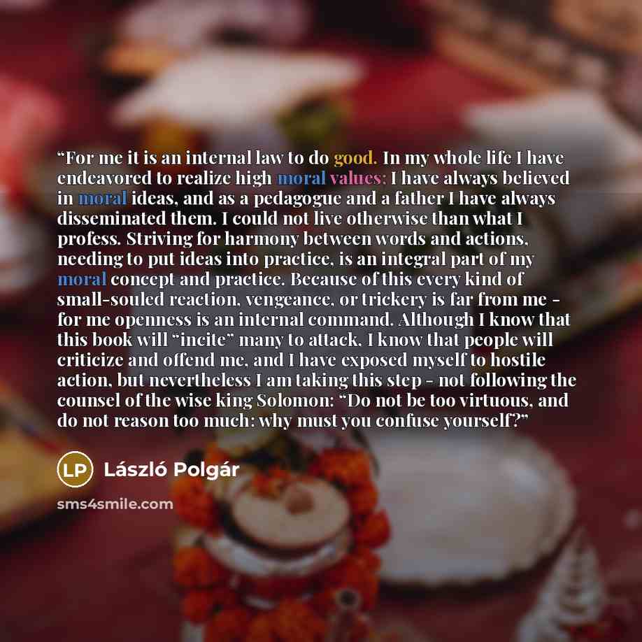 “For me it is an internal law to do good. In my whole life I have endeavored to realize high moral values; I have always believed in moral ideas, and as a pedagogue and a father I have always disseminated them. I could not live otherwise than what I profess. Striving for harmony between words and…” quote by László Polgár
