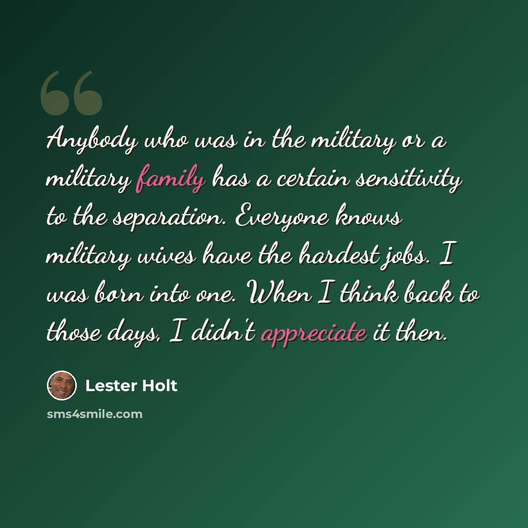 “Anybody who was in the military or a military family has a certain sensitivity to the separation. Everyone knows military wives have the hardest jobs. I was born into one. When I think back to those days, I didn't appreciate it then.” quote by Lester Holt