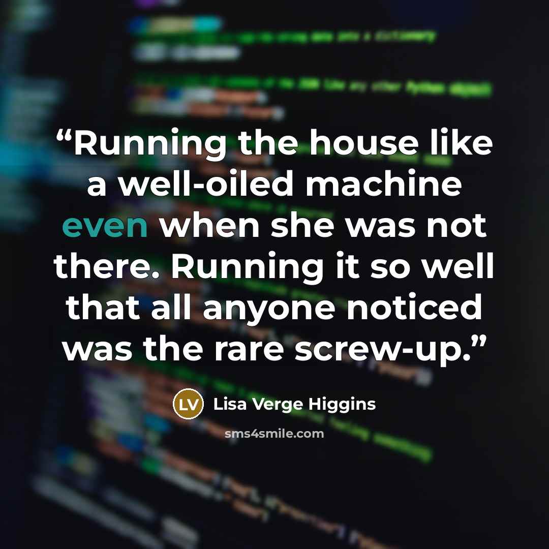 “Running the house like a well-oiled machine even when she was not there. Running it so well that all anyone noticed was the rare screw-up.” quote by Lisa Verge Higgins