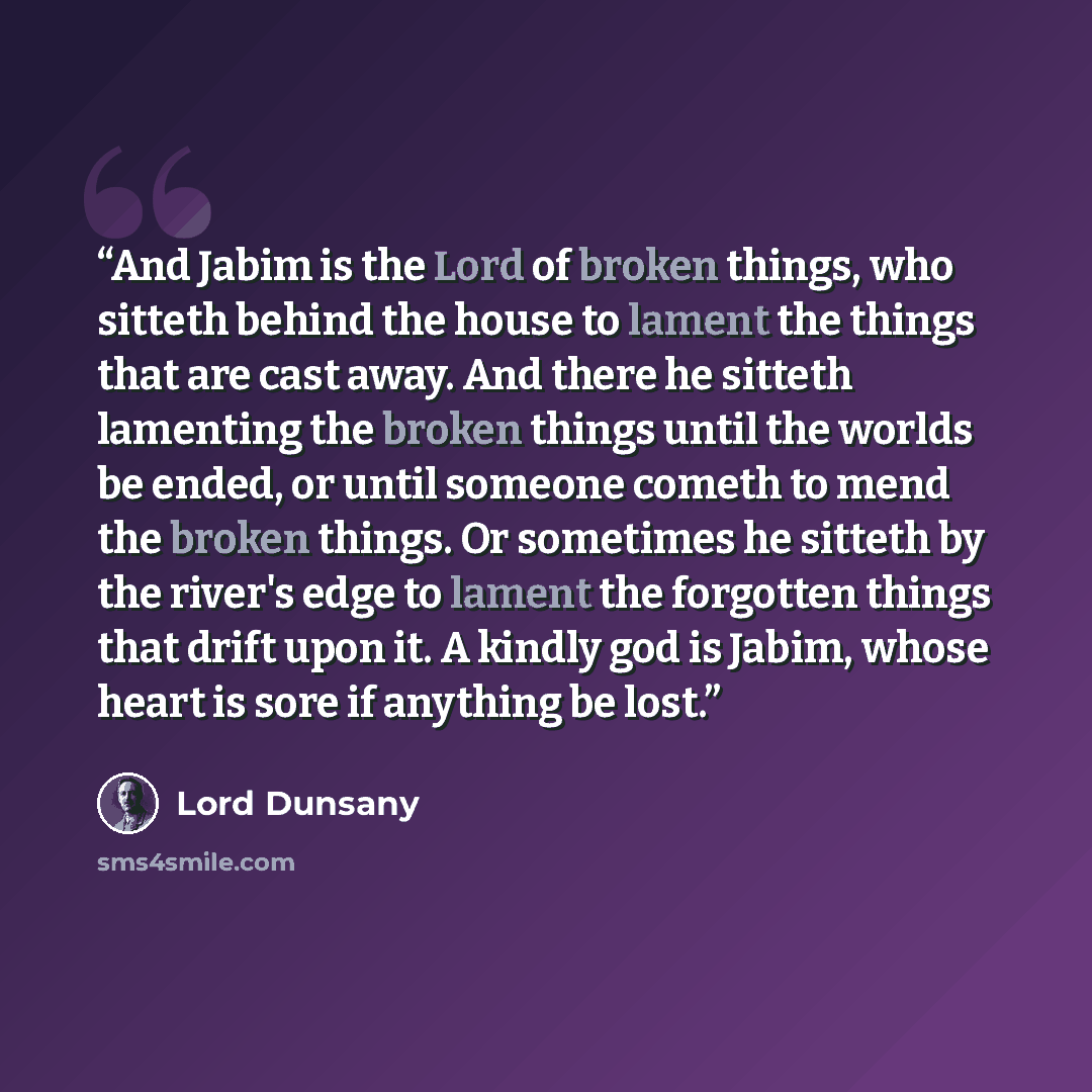 “And Jabim is the Lord of broken things, who sitteth behind the house to lament the things that are cast away. And there he sitteth lamenting the broken things until the worlds be ended, or until someone cometh to mend the broken things. Or sometimes he sitteth by the river's edge to lament the…” quote by Lord Dunsany