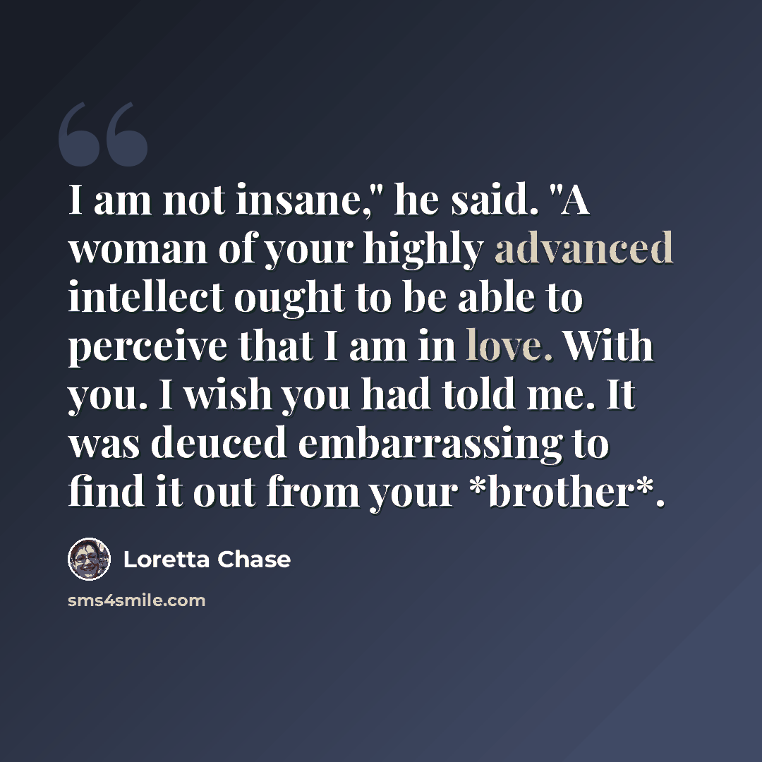 “I am not insane," he said. "A woman of your highly advanced intellect ought to be able to perceive that I am in love. With you. I wish you had told me. It was deuced embarrassing to find it out from your *brother*.” quote by Loretta Chase