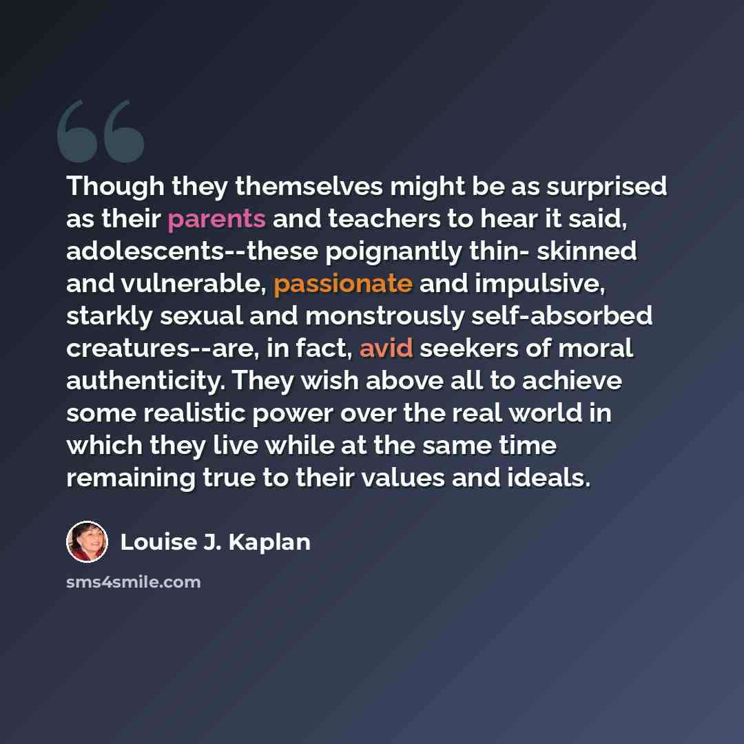 “Though they themselves might be as surprised as their parents and teachers to hear it said, adolescents--these poignantly thin- skinned and vulnerable, passionate and impulsive, starkly sexual and monstrously self-absorbed creatures--are, in fact, avid seekers of moral authenticity. They wish…” quote by Louise J. Kaplan