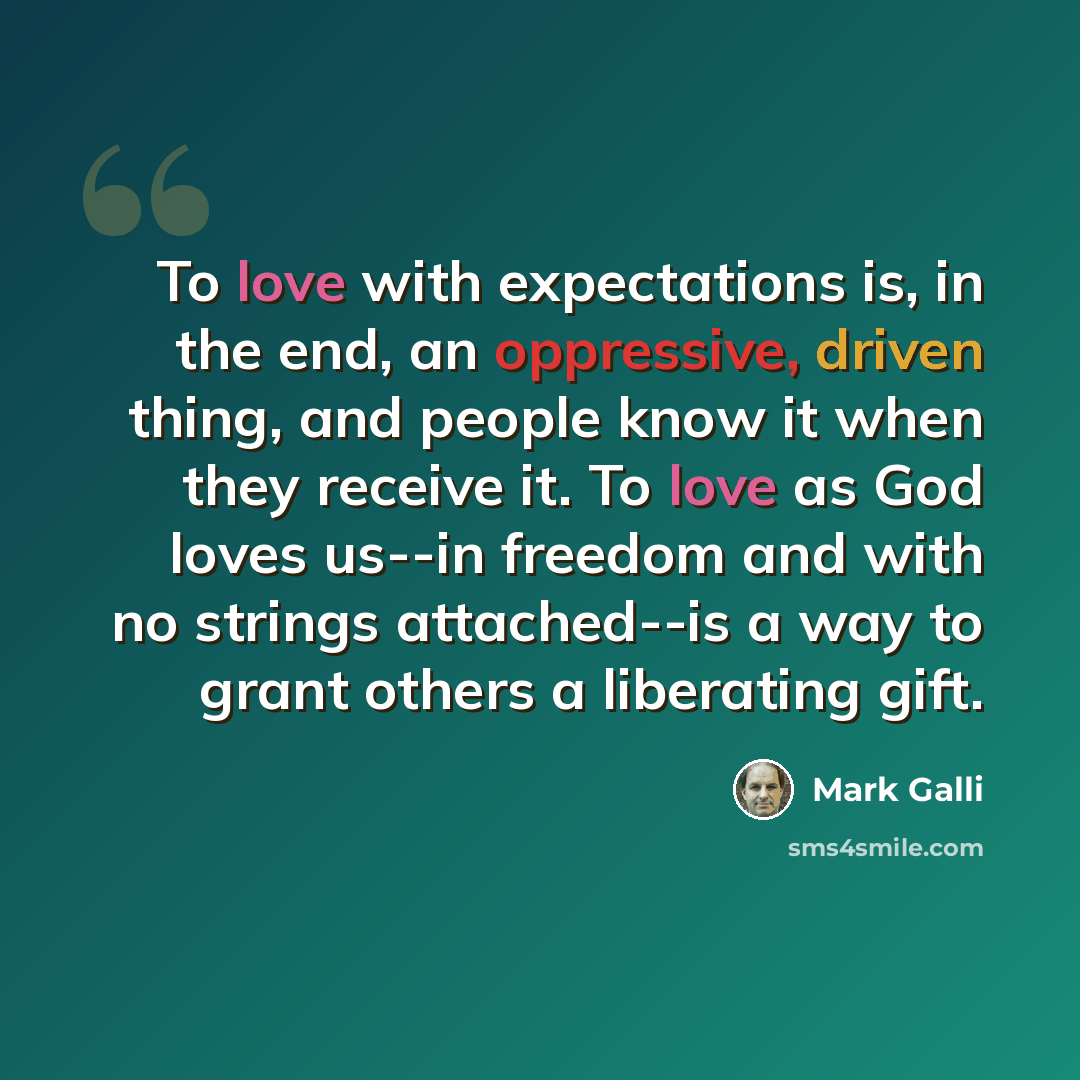 “To love with expectations is, in the end, an oppressive, driven thing, and people know it when they receive it. To love as God loves us--in freedom and with no strings attached--is a way to grant others a liberating gift.” quote by Mark Galli