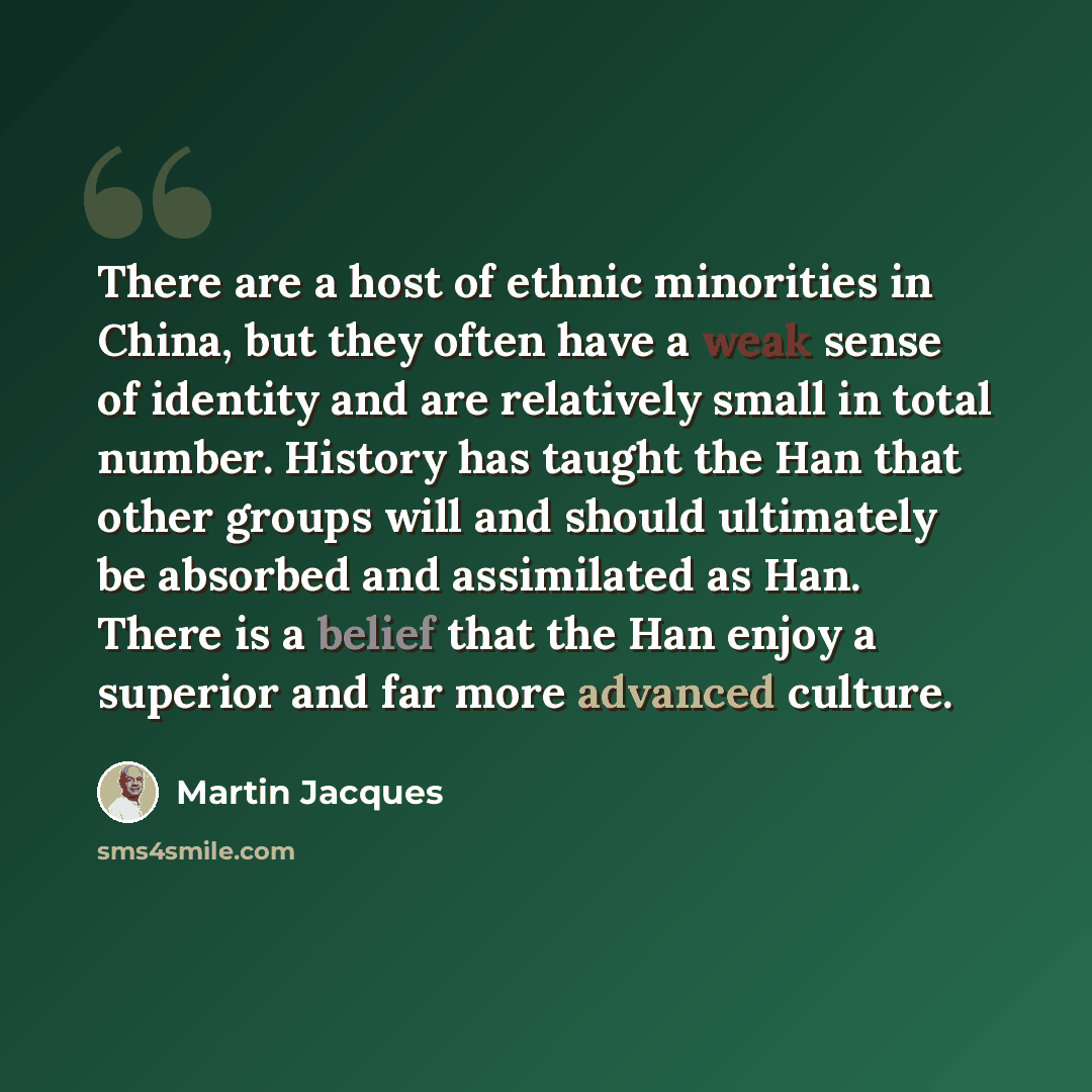 “There are a host of ethnic minorities in China, but they often have a weak sense of identity and are relatively small in total number. History has taught the Han that other groups will and should ultimately be absorbed and assimilated as Han. There is a belief that the Han enjoy a superior and far…” quote by Martin Jacques