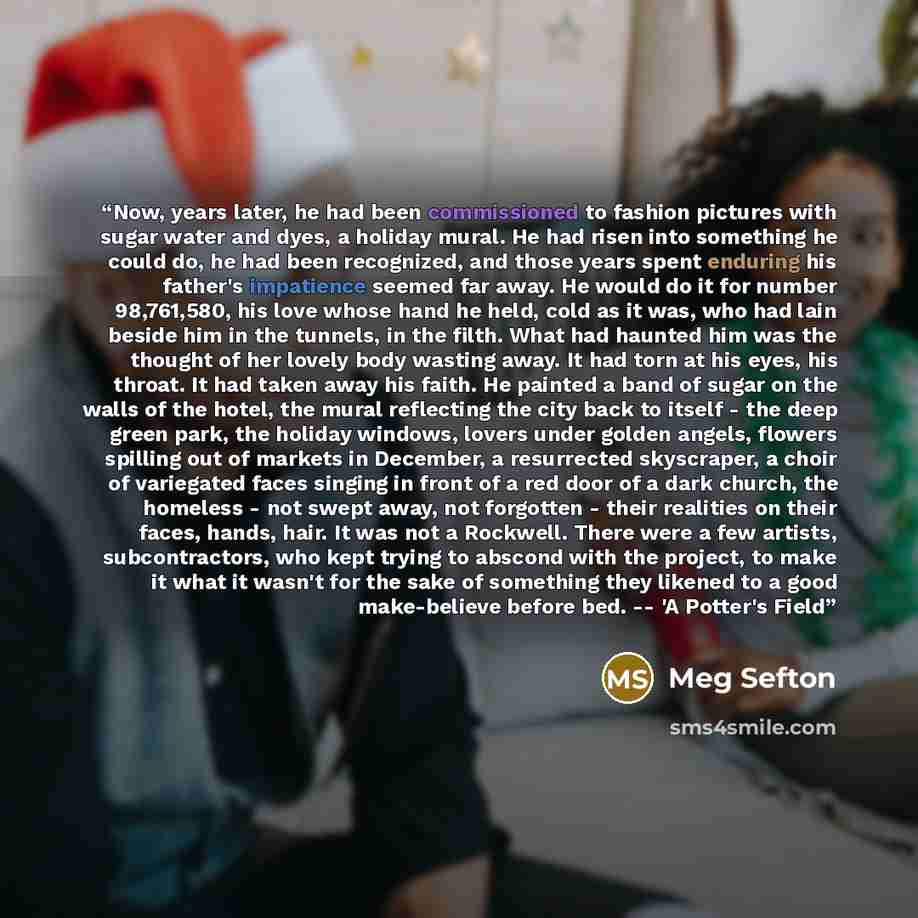 “Now, years later, he had been commissioned to fashion pictures with sugar water and dyes, a holiday mural. He had risen into something he could do, he had been recognized, and those years spent enduring his father's impatience seemed far away. He would do it for number 98,761,580, his love whose…” quote by Meg Sefton