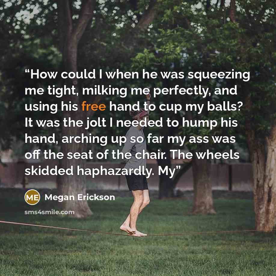 “How could I when he was squeezing me tight, milking me perfectly, and using his free hand to cup my balls? It was the jolt I needed to hump his hand, arching up so far my ass was off the seat of the chair. The wheels skidded haphazardly. My” quote by Megan Erickson