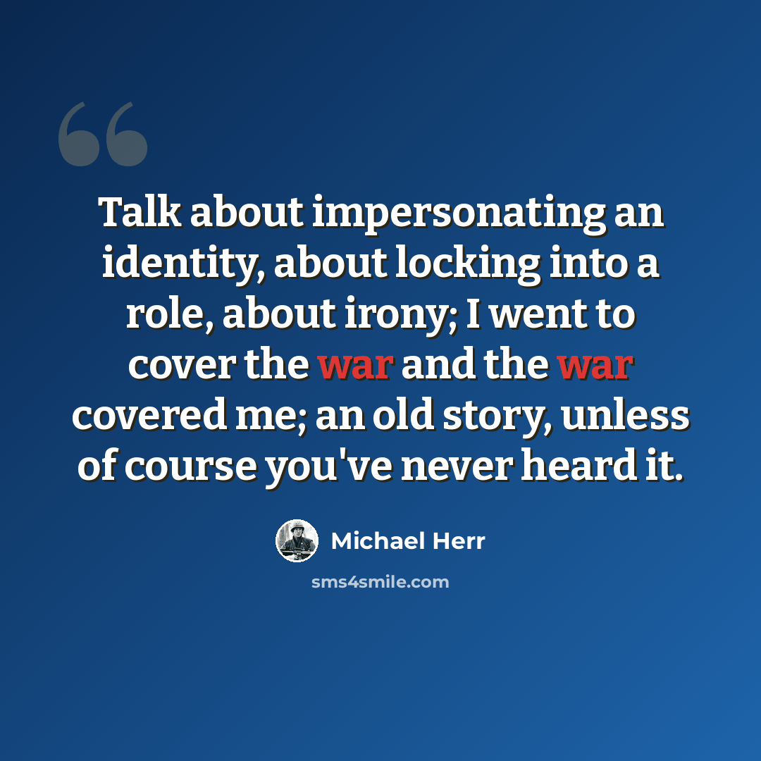 “Talk about impersonating an identity, about locking into a role, about irony; I went to cover the war and the war covered me; an old story, unless of course you've never heard it.” quote by Michael Herr