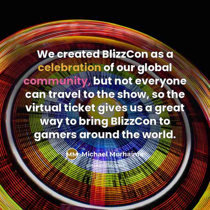 “We created BlizzCon as a celebration of our global community, but not everyone can travel to the show, so the virtual ticket gives us a great way to bring BlizzCon to gamers around the world.” quote by Michael Morhaime