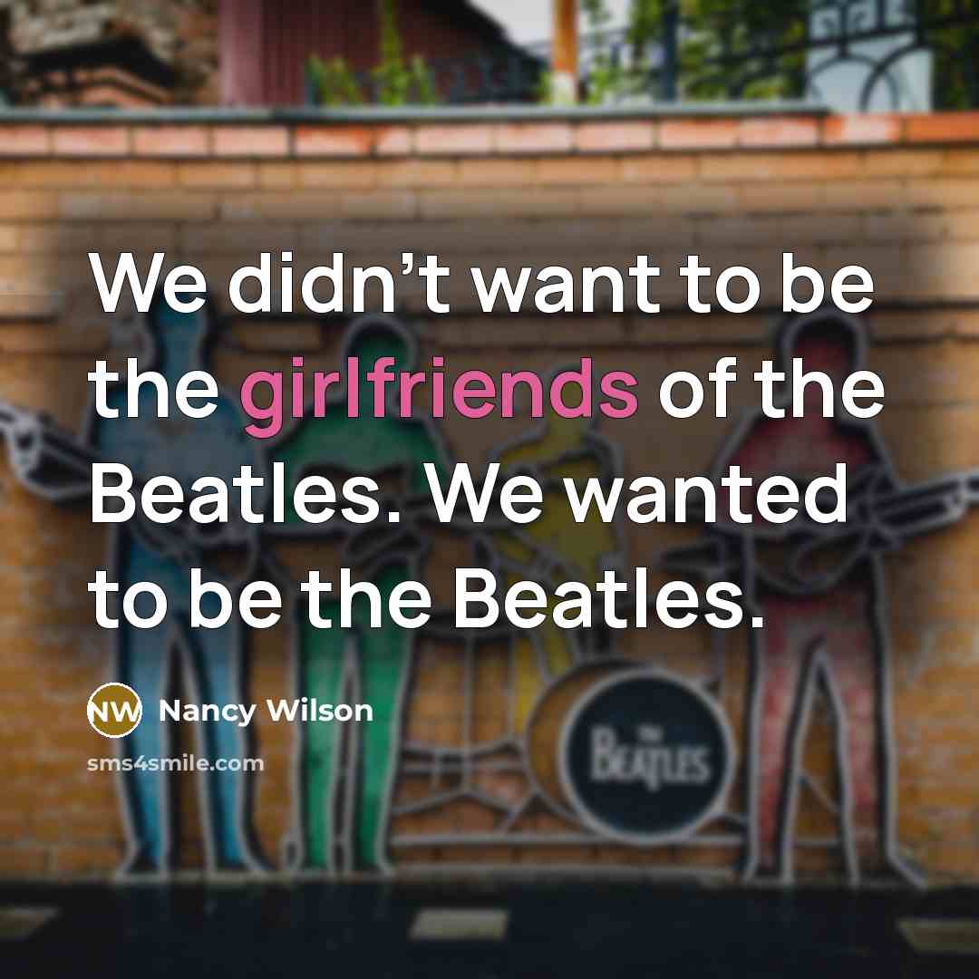 “We didn't want to be the girlfriends of the Beatles. We wanted to be the Beatles.” quote by Nancy Wilson