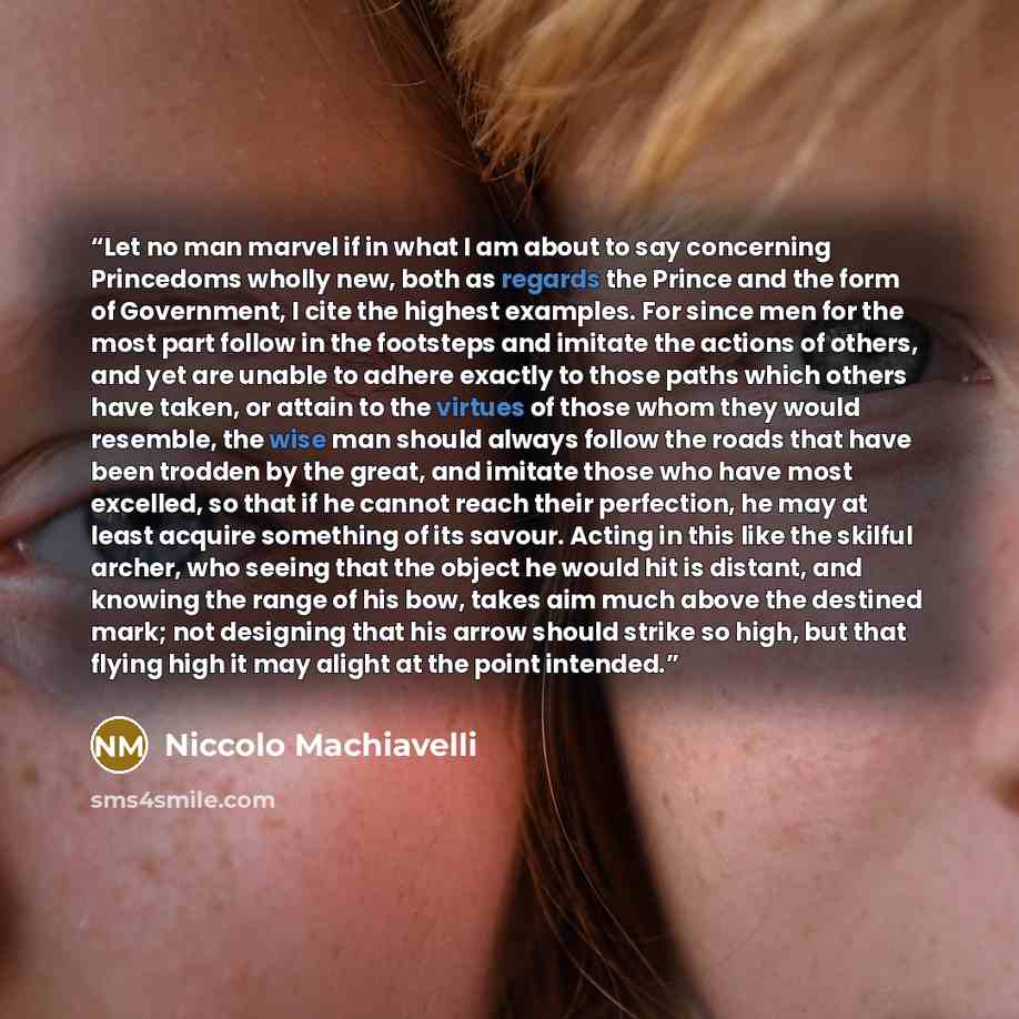 “Let no man marvel if in what I am about to say concerning Princedoms wholly new, both as regards the Prince and the form of Government, I cite the highest examples. For since men for the most part follow in the footsteps and imitate the actions of others, and yet are unable to adhere exactly to…” quote by Niccolò Machiavelli