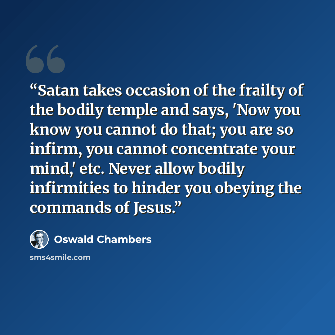 “Satan takes occasion of the frailty of the bodily temple and says, 'Now you know you cannot do that; you are so infirm, you cannot concentrate your mind,' etc. Never allow bodily infirmities to hinder you obeying the commands of Jesus.” quote by Oswald Chambers