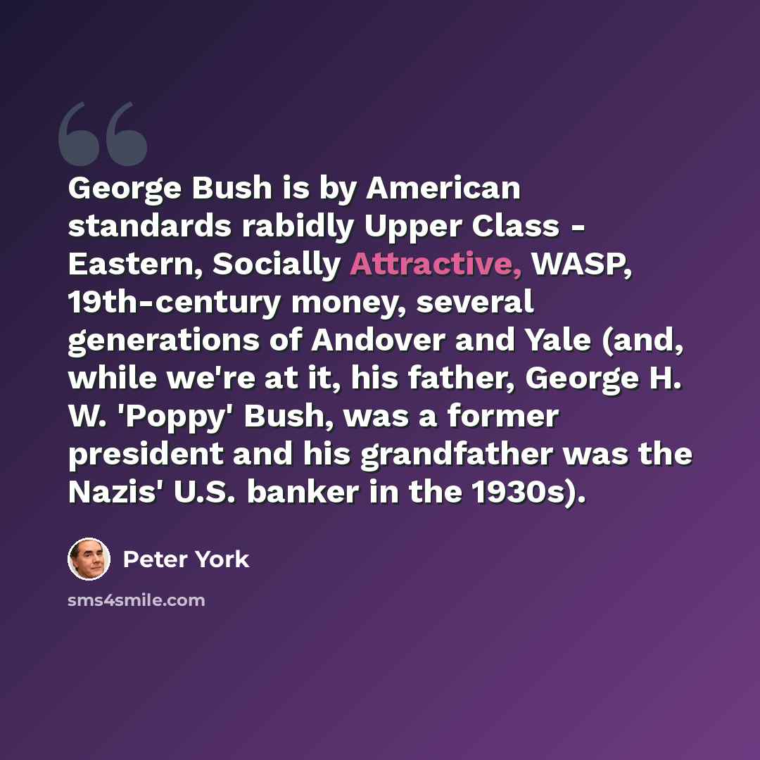 “George Bush is by American standards rabidly Upper Class - Eastern, Socially Attractive, WASP, 19th-century money, several generations of Andover and Yale (and, while we're at it, his father, George H. W. 'Poppy' Bush, was a former president and his grandfather was the Nazis' U.S. banker in the…” quote by Peter York