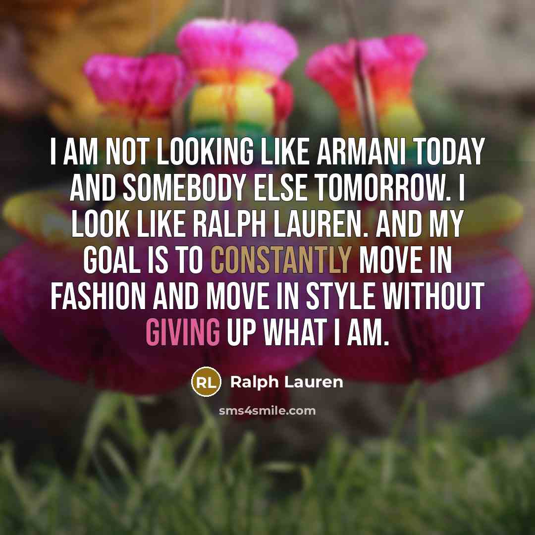 “I am not looking like Armani today and somebody else tomorrow. I look like Ralph Lauren. And my goal is to constantly move in fashion and move in style without giving up what I am.” quote by Ralph Lauren