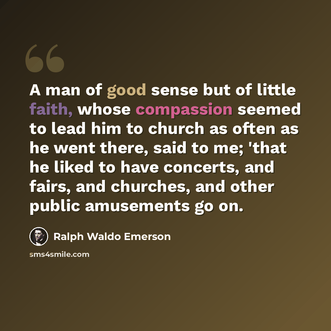 “A man of good sense but of little faith, whose compassion seemed to lead him to church as often as he went there, said to me; 'that he liked to have concerts, and fairs, and churches, and other public amusements go on.” quote by Ralph Waldo Emerson