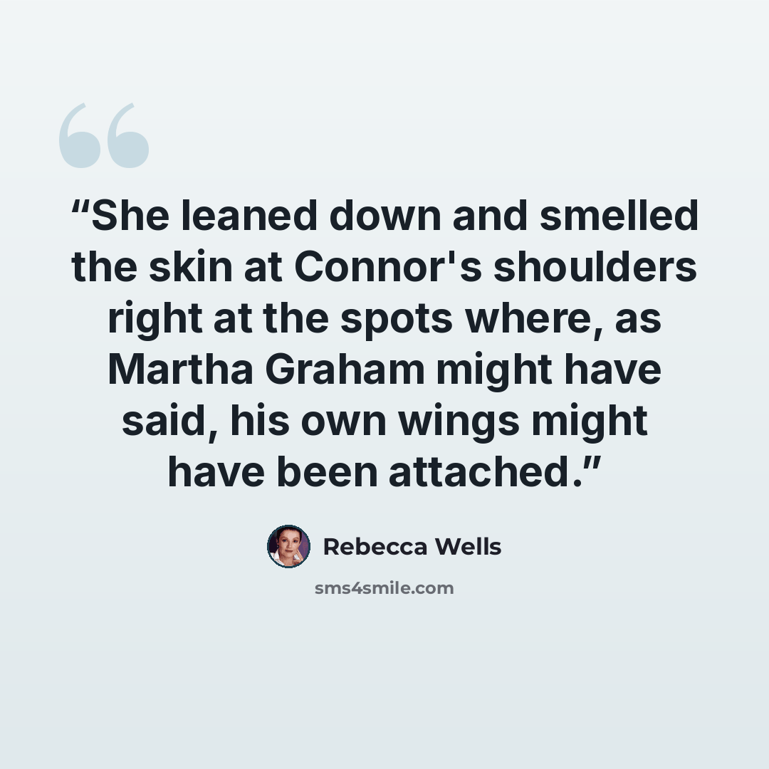 “She leaned down and smelled the skin at Connor's shoulders right at the spots where, as Martha Graham might have said, his own wings might have been attached.” quote by Rebecca Wells
