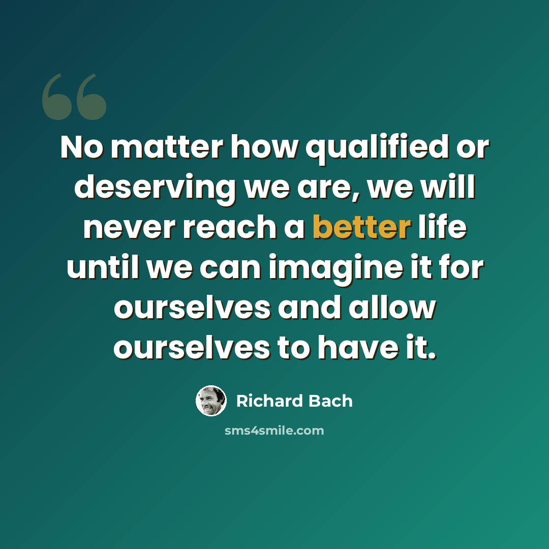 “No matter how qualified or deserving we are, we will never reach a better life until we can imagine it for ourselves and allow ourselves to have it.” quote by Richard Bach