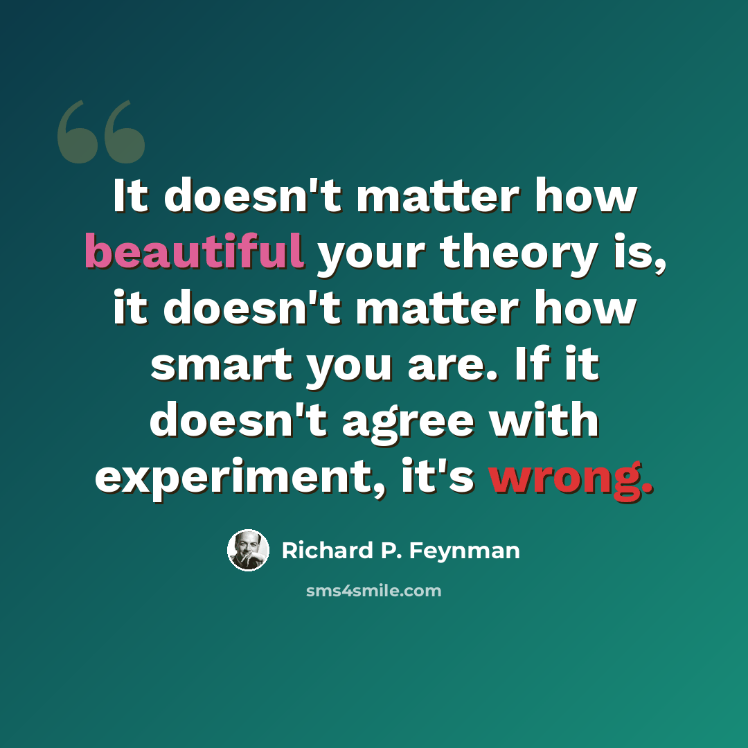 “It doesn't matter how beautiful your theory is, it doesn't matter how smart you are. If it doesn't agree with experiment, it's wrong.” quote by Richard P. Feynman