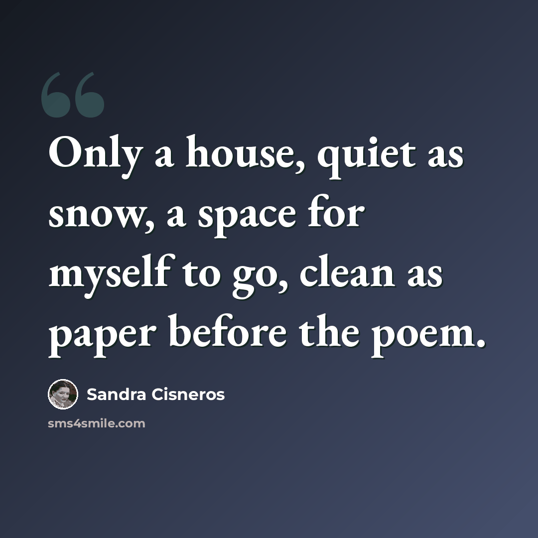 “Only a house, quiet as snow, a space for myself to go, clean as paper before the poem.” quote by Sandra Cisneros