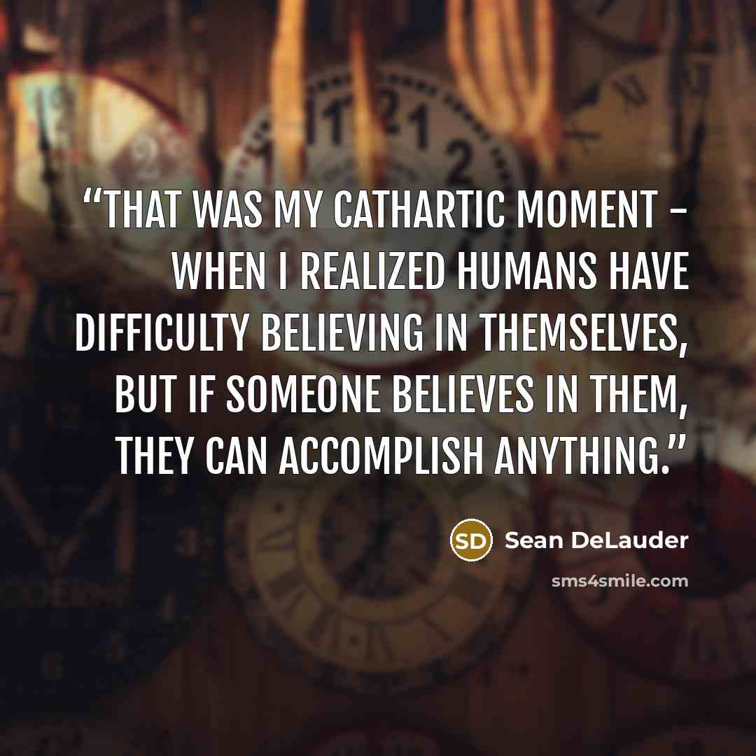 “That was my cathartic moment - when I realized humans have difficulty believing in themselves, but if someone believes in them, they can accomplish anything.” quote by Sean DeLauder