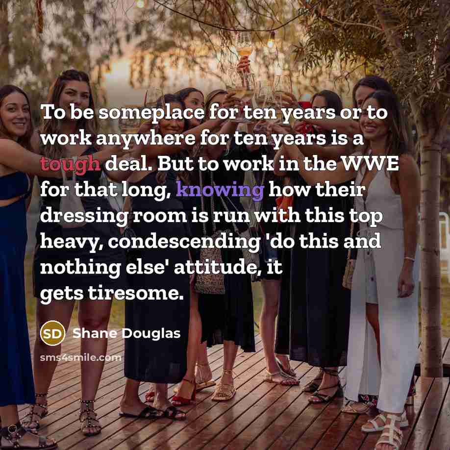 “To be someplace for ten years or to work anywhere for ten years is a tough deal. But to work in the WWE for that long, knowing how their dressing room is run with this top heavy, condescending 'do this and nothing else' attitude, it gets tiresome.” quote by Shane Douglas
