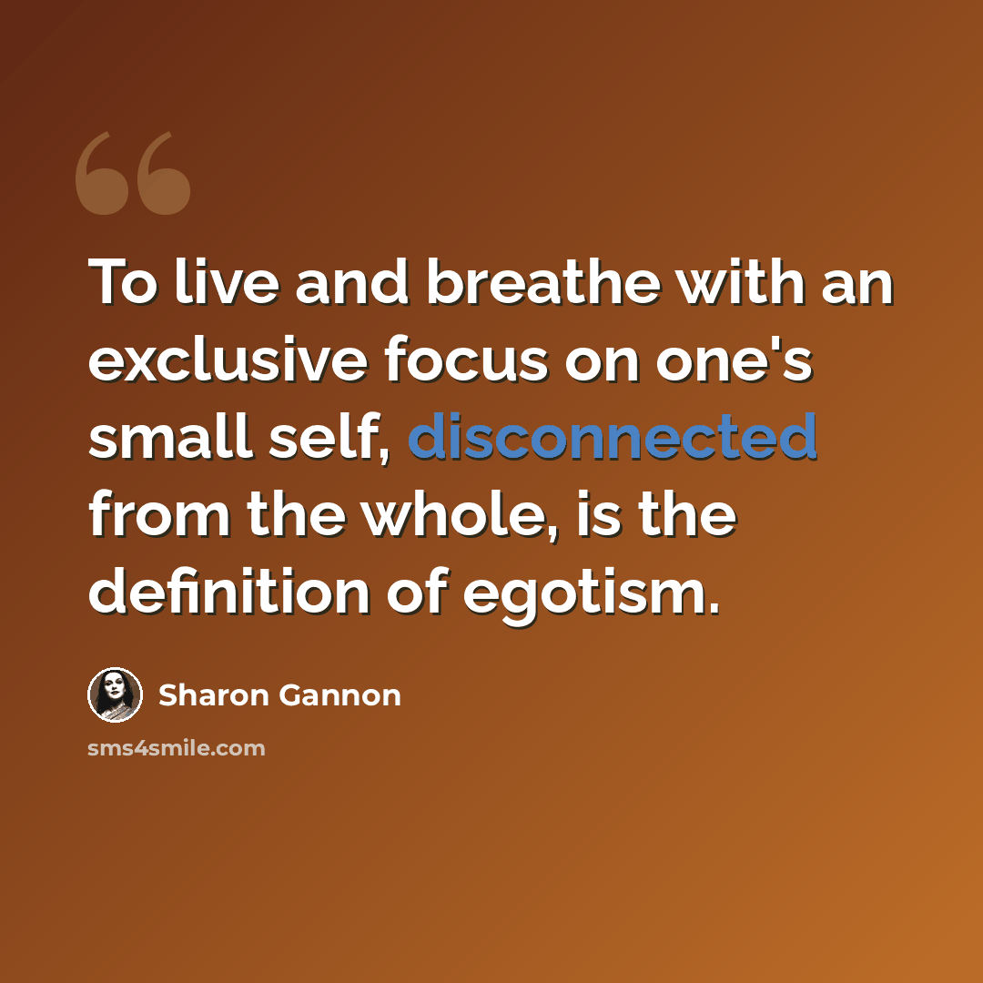 “To live and breathe with an exclusive focus on one's small self, disconnected from the whole, is the definition of egotism.” quote by Sharon Gannon