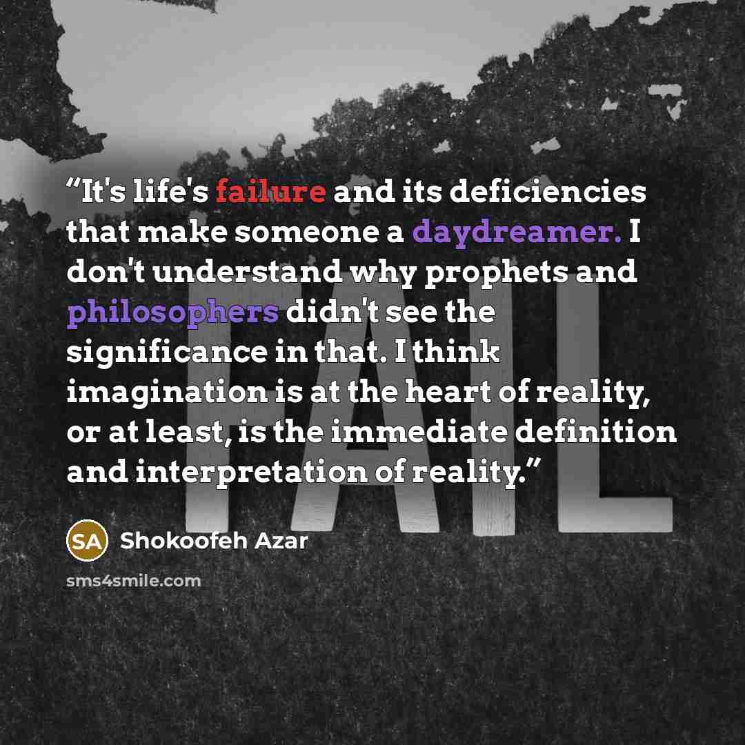 “It's life's failure and its deficiencies that make someone a daydreamer. I don't understand why prophets and philosophers didn't see the significance in that. I think imagination is at the heart of reality, or at least, is the immediate definition and interpretation of reality.” quote by Shokoofeh Azar