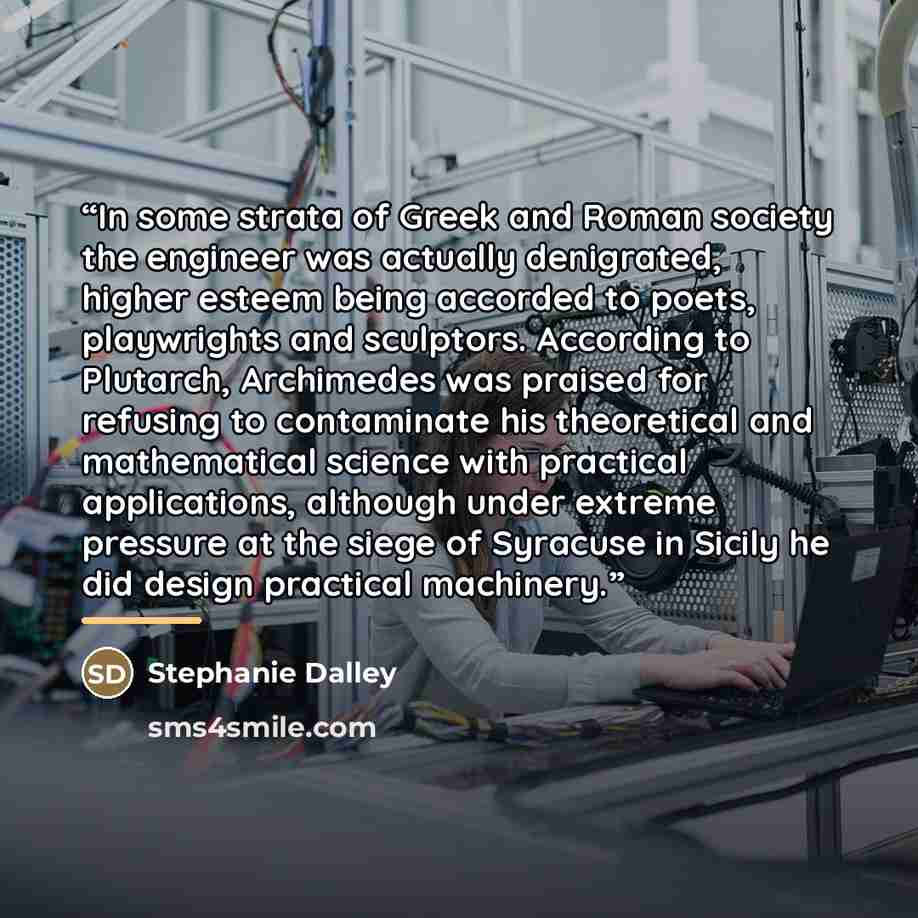 “In some strata of Greek and Roman society the engineer was actually denigrated, higher esteem being accorded to poets, playwrights and sculptors. According to Plutarch, Archimedes was praised for refusing to contaminate his theoretical and mathematical science with practical applications, although…” quote by Stephanie Dalley