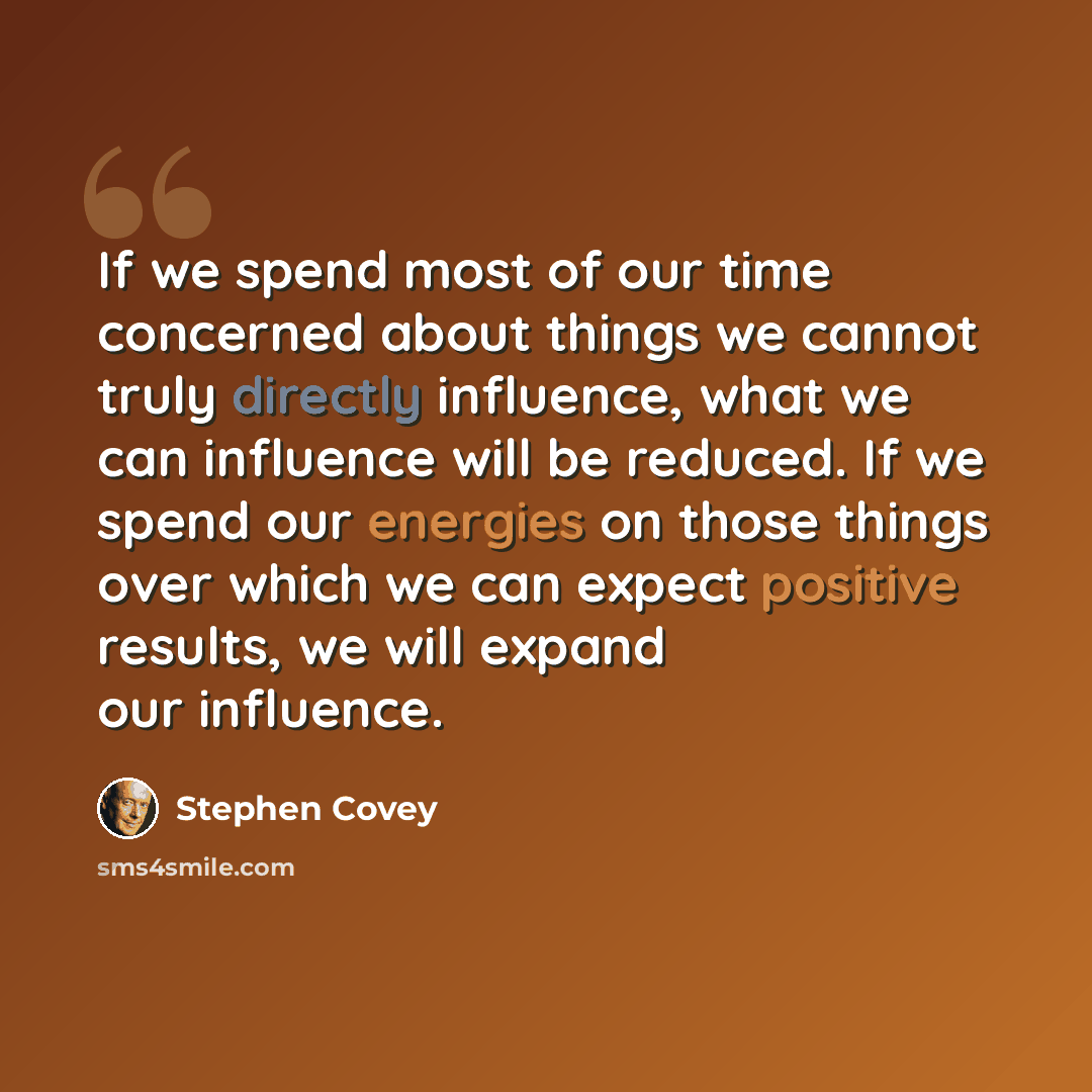 “If we spend most of our time concerned about things we cannot truly directly influence, what we can influence will be reduced. If we spend our energies on those things over which we can expect positive results, we will expand our influence.” quote by Stephen Covey