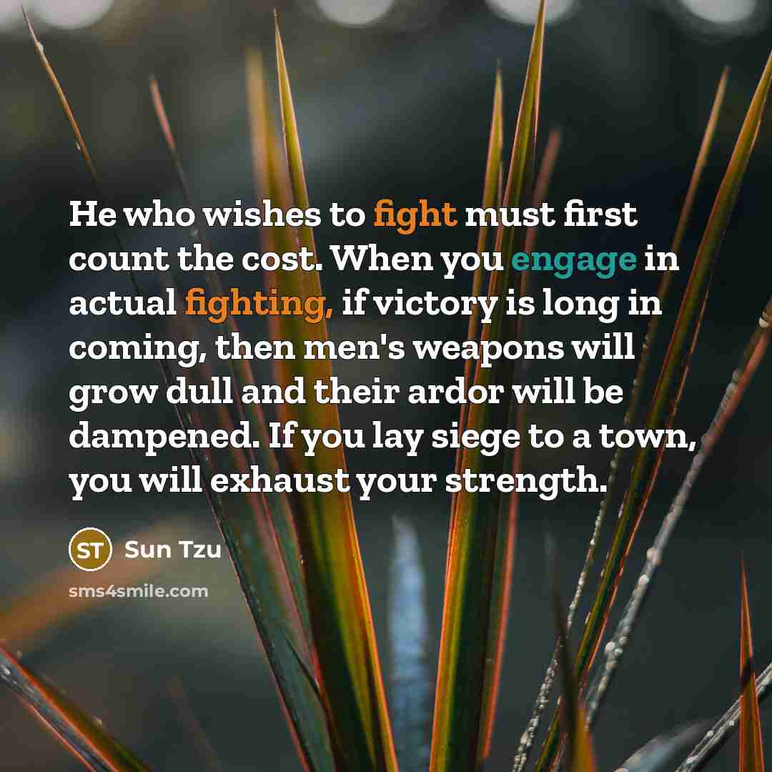 “He who wishes to fight must first count the cost. When you engage in actual fighting, if victory is long in coming, then men's weapons will grow dull and their ardor will be dampened. If you lay siege to a town, you will exhaust your strength.” quote by Sun Tzu